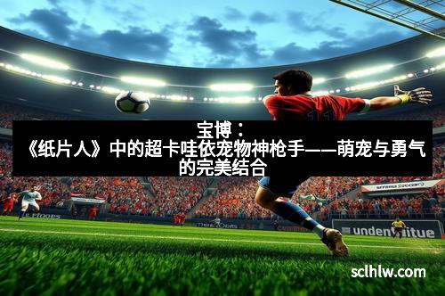 宝博：《纸片人》中的超卡哇依宠物神枪手——萌宠与勇气的完美结合